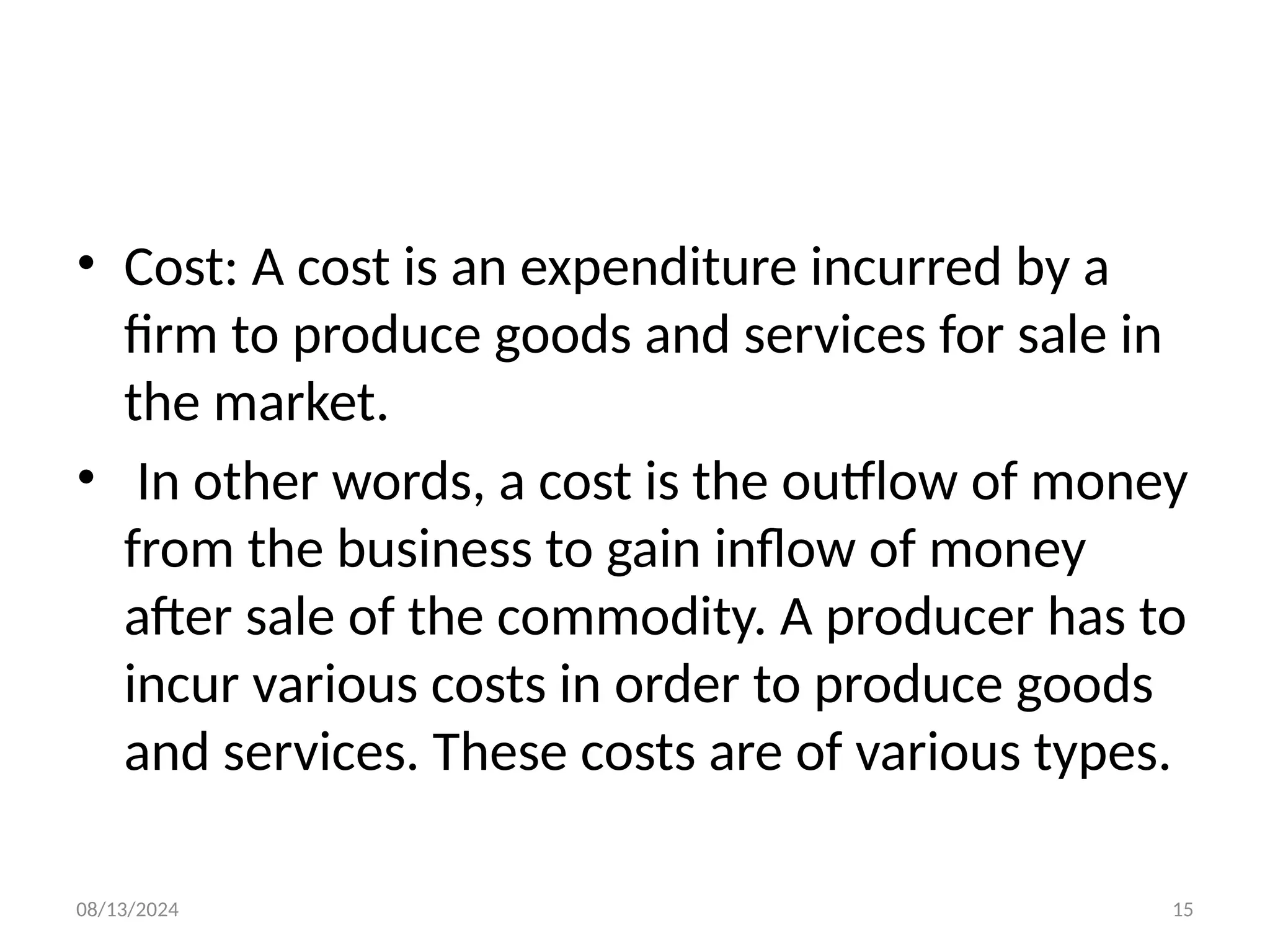 08/13/2024 15
• Cost: A cost is an expenditure incurred by a
firm to produce goods and services for sale in
the market.
• In other words, a cost is the outflow of money
from the business to gain inflow of money
after sale of the commodity. A producer has to
incur various costs in order to produce goods
and services. These costs are of various types.
 