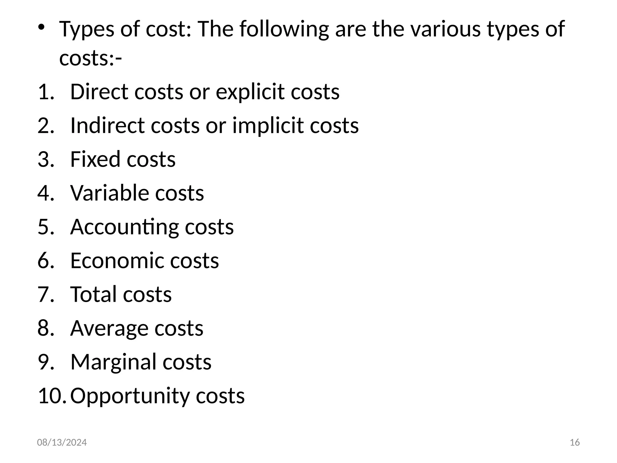 08/13/2024 16
• Types of cost: The following are the various types of
costs:-
1. Direct costs or explicit costs
2. Indirect costs or implicit costs
3. Fixed costs
4. Variable costs
5. Accounting costs
6. Economic costs
7. Total costs
8. Average costs
9. Marginal costs
10.Opportunity costs
 