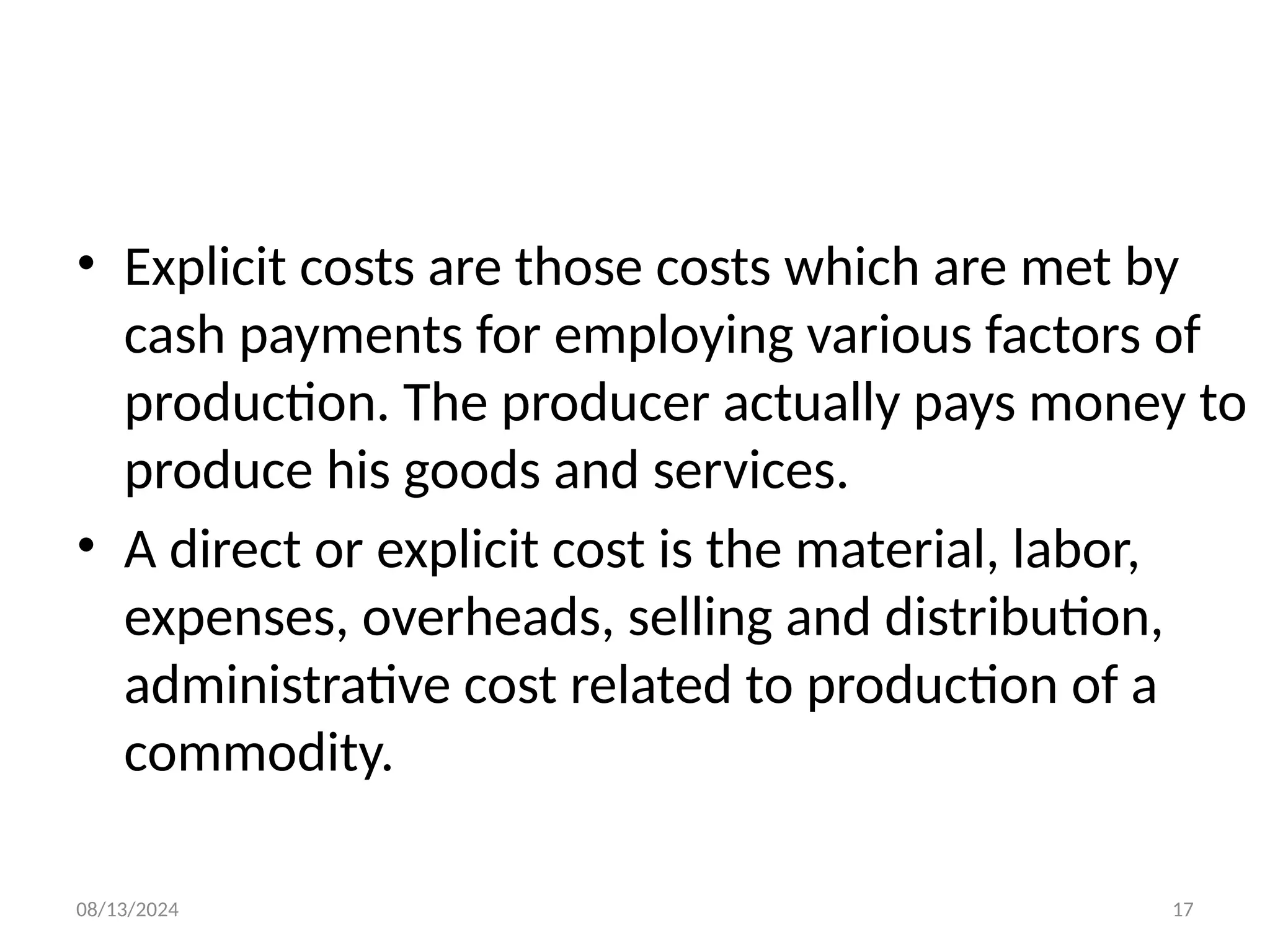 08/13/2024 17
• Explicit costs are those costs which are met by
cash payments for employing various factors of
production. The producer actually pays money to
produce his goods and services.
• A direct or explicit cost is the material, labor,
expenses, overheads, selling and distribution,
administrative cost related to production of a
commodity.
 