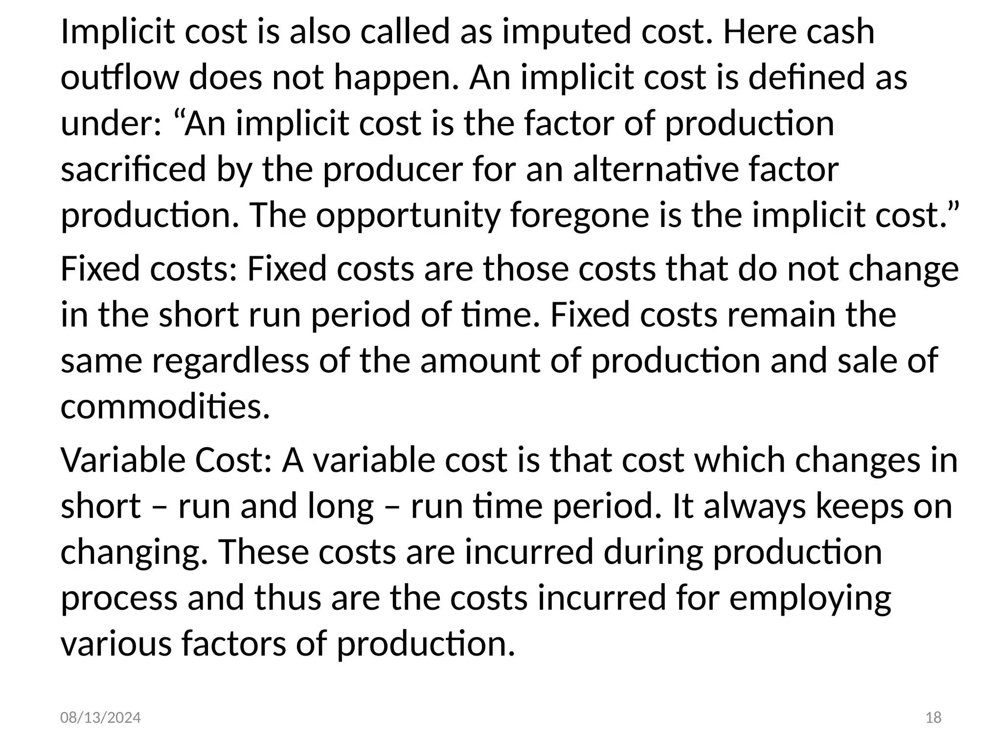 08/13/2024 18
Implicit cost is also called as imputed cost. Here cash
outflow does not happen. An implicit cost is defined as
under: “An implicit cost is the factor of production
sacrificed by the producer for an alternative factor
production. The opportunity foregone is the implicit cost.”
Fixed costs: Fixed costs are those costs that do not change
in the short run period of time. Fixed costs remain the
same regardless of the amount of production and sale of
commodities.
Variable Cost: A variable cost is that cost which changes in
short – run and long – run time period. It always keeps on
changing. These costs are incurred during production
process and thus are the costs incurred for employing
various factors of production.
 