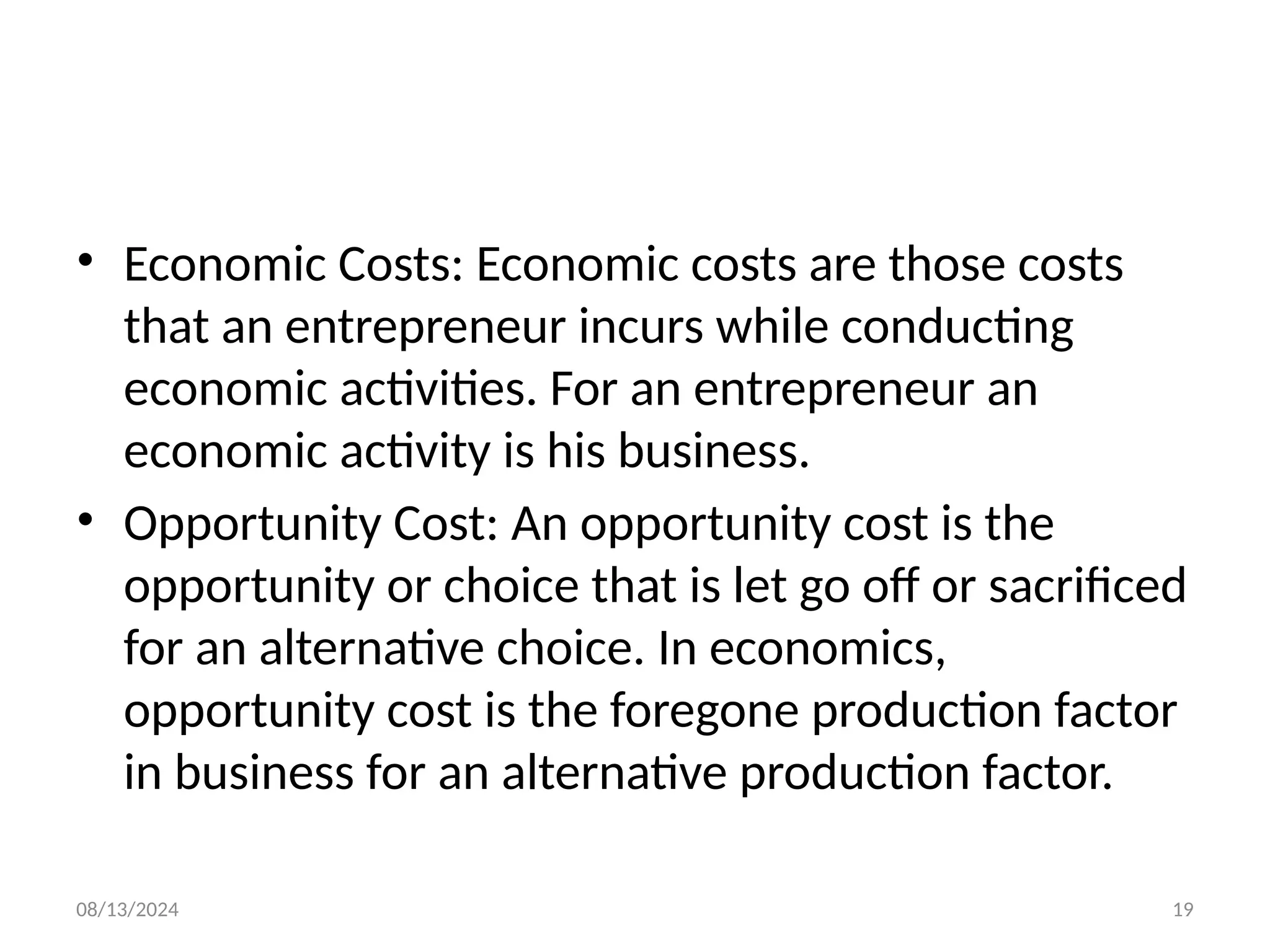 08/13/2024 19
• Economic Costs: Economic costs are those costs
that an entrepreneur incurs while conducting
economic activities. For an entrepreneur an
economic activity is his business.
• Opportunity Cost: An opportunity cost is the
opportunity or choice that is let go off or sacrificed
for an alternative choice. In economics,
opportunity cost is the foregone production factor
in business for an alternative production factor.
 