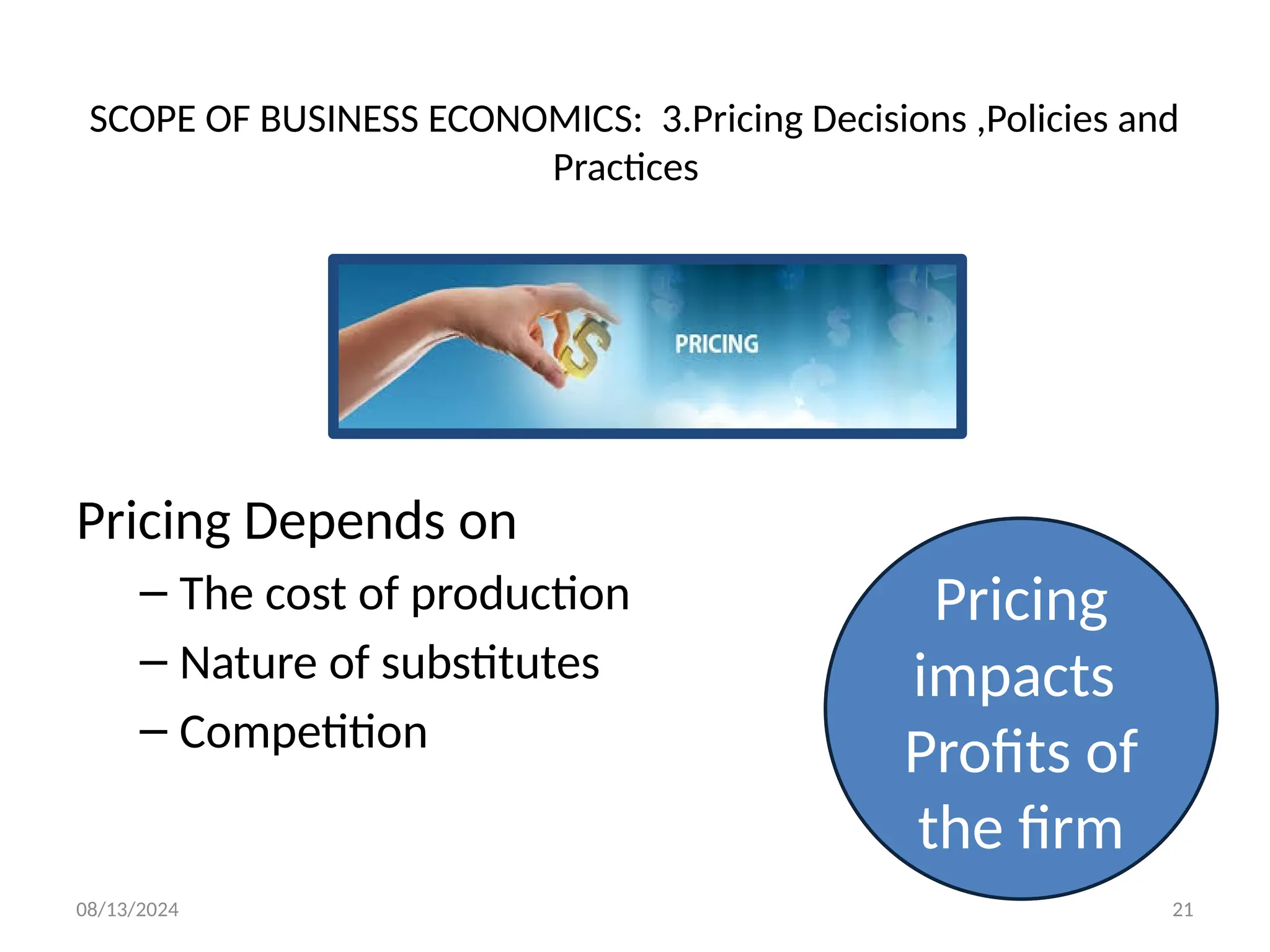 08/13/2024 21
SCOPE OF BUSINESS ECONOMICS: 3.Pricing Decisions ,Policies and
Practices
Pricing Depends on
– The cost of production
– Nature of substitutes
– Competition
Pricing
impacts
Profits of
the firm
 