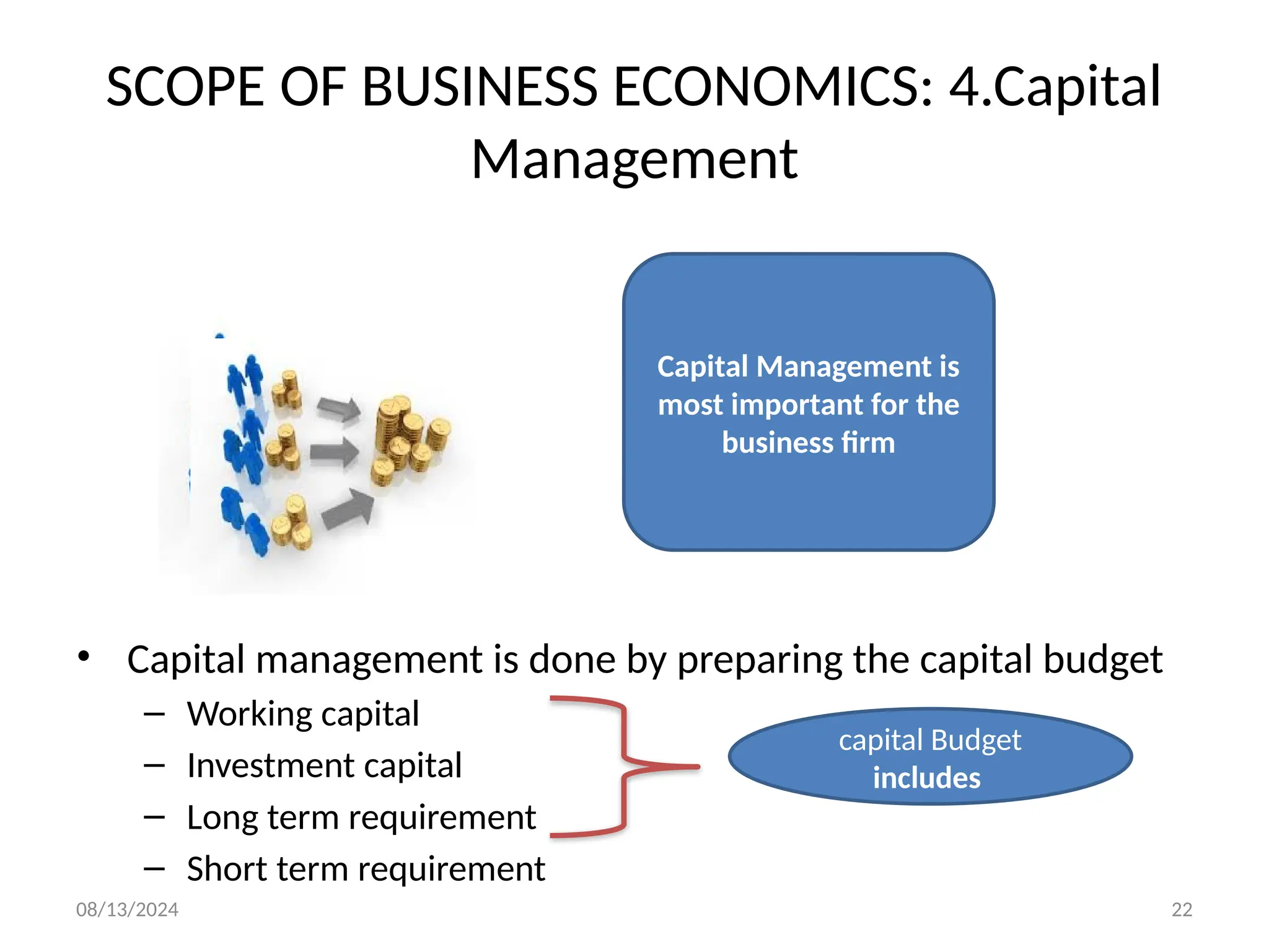 08/13/2024 22
SCOPE OF BUSINESS ECONOMICS: 4.Capital
Management
• Capital management is done by preparing the capital budget
– Working capital
– Investment capital
– Long term requirement
– Short term requirement
Capital Management is
most important for the
business firm
capital Budget
includes
 