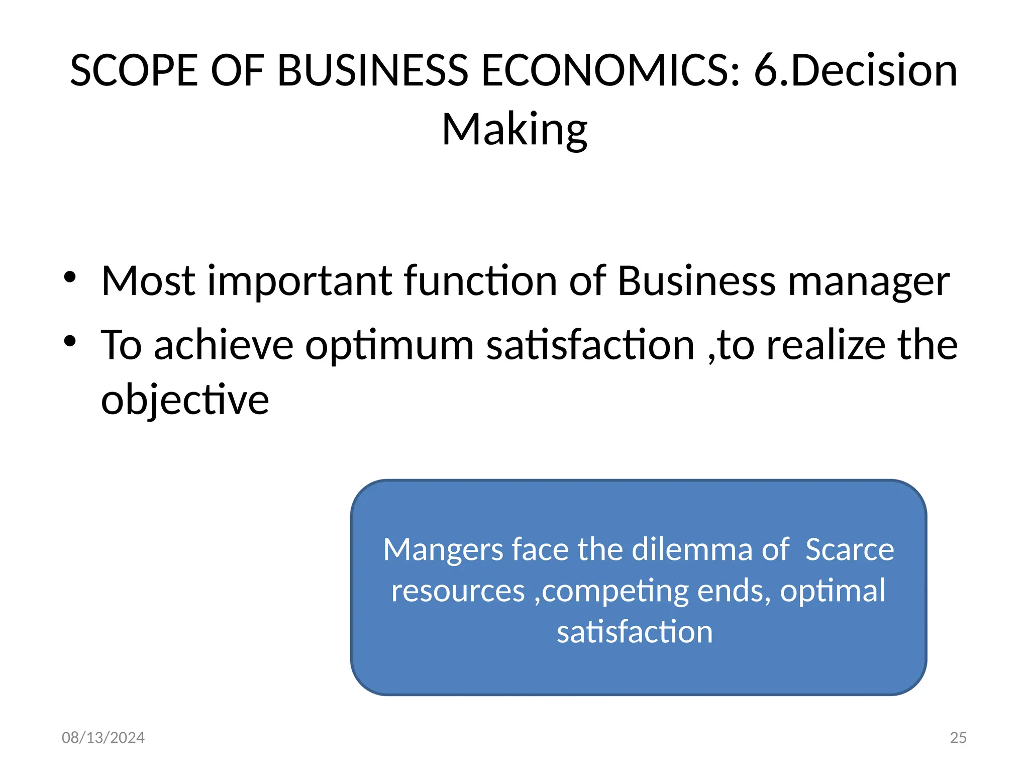08/13/2024 25
SCOPE OF BUSINESS ECONOMICS: 6.Decision
Making
• Most important function of Business manager
• To achieve optimum satisfaction ,to realize the
objective
Mangers face the dilemma of Scarce
resources ,competing ends, optimal
satisfaction
 