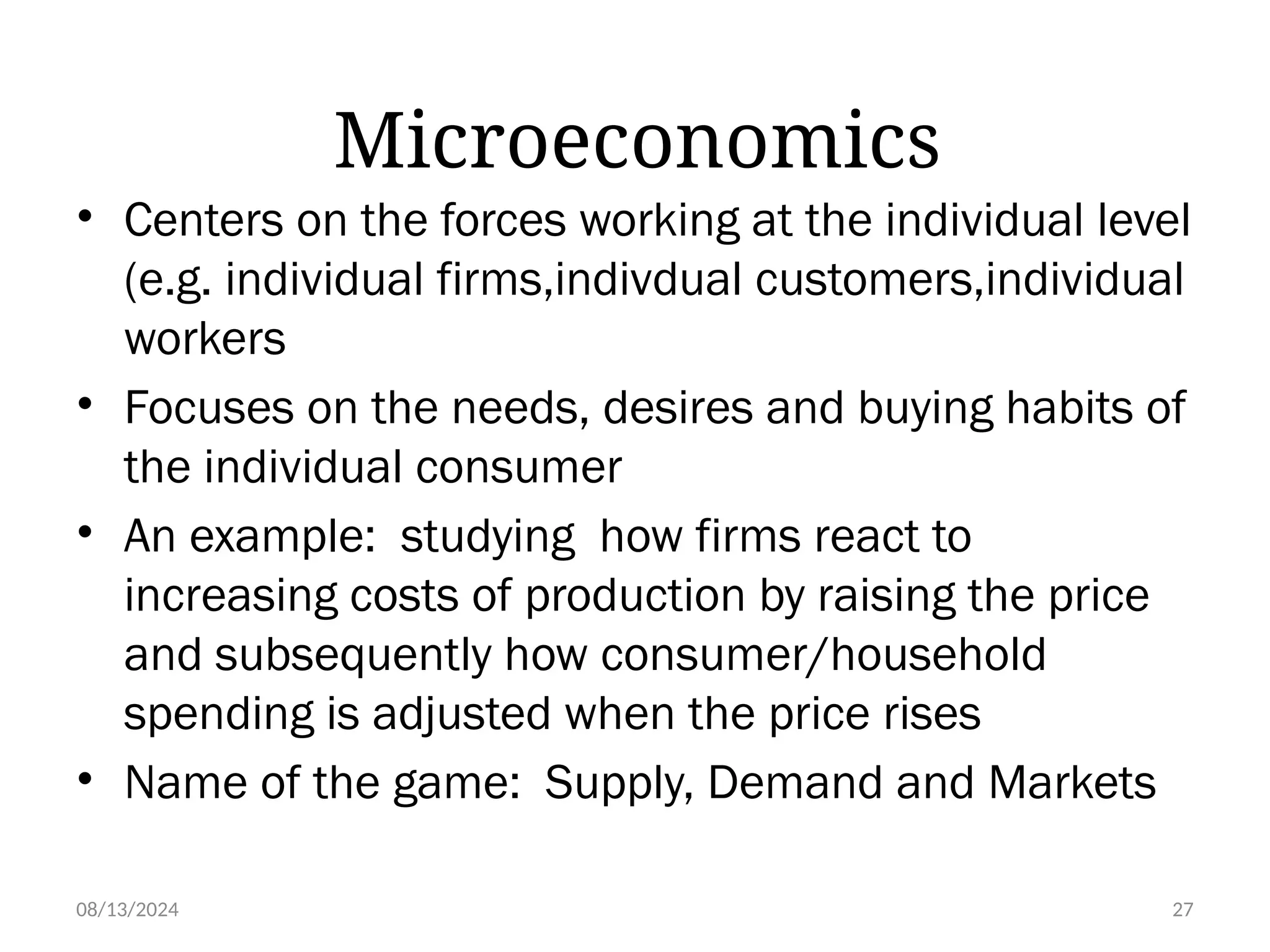 08/13/2024 27
Microeconomics
• Centers on the forces working at the individual level
(e.g. individual firms,indivdual customers,individual
workers
• Focuses on the needs, desires and buying habits of
the individual consumer
• An example: studying how firms react to
increasing costs of production by raising the price
and subsequently how consumer/household
spending is adjusted when the price rises
• Name of the game: Supply, Demand and Markets
 