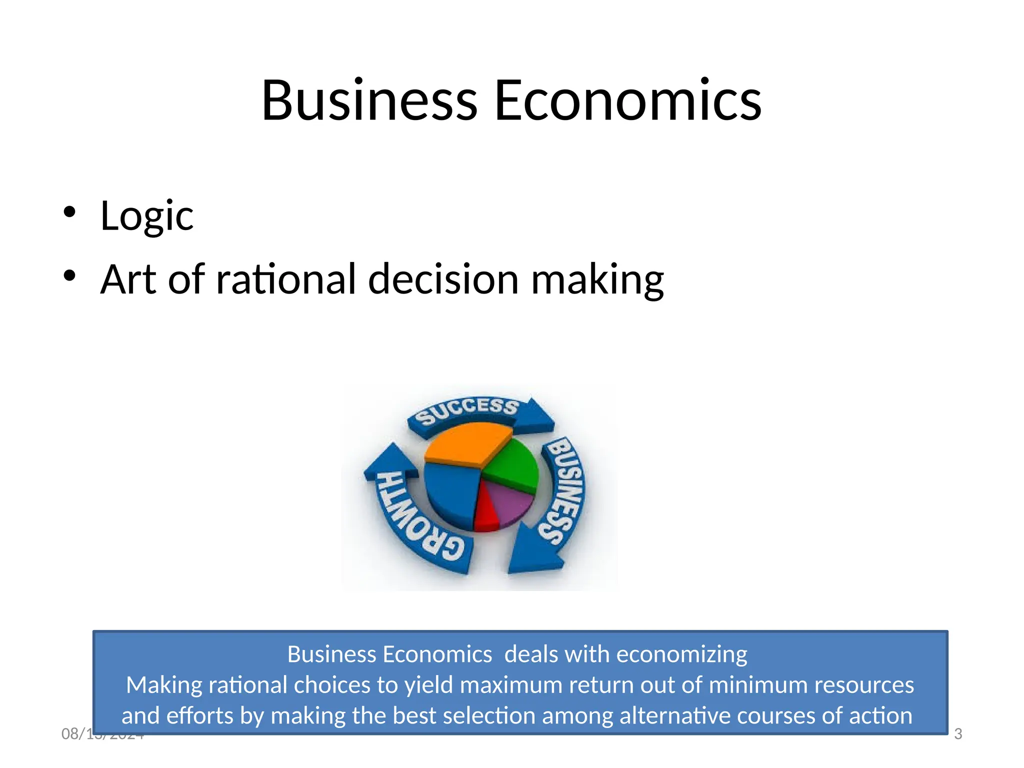 08/13/2024 3
Business Economics
• Logic
• Art of rational decision making
Business Economics deals with economizing
Making rational choices to yield maximum return out of minimum resources
and efforts by making the best selection among alternative courses of action
 