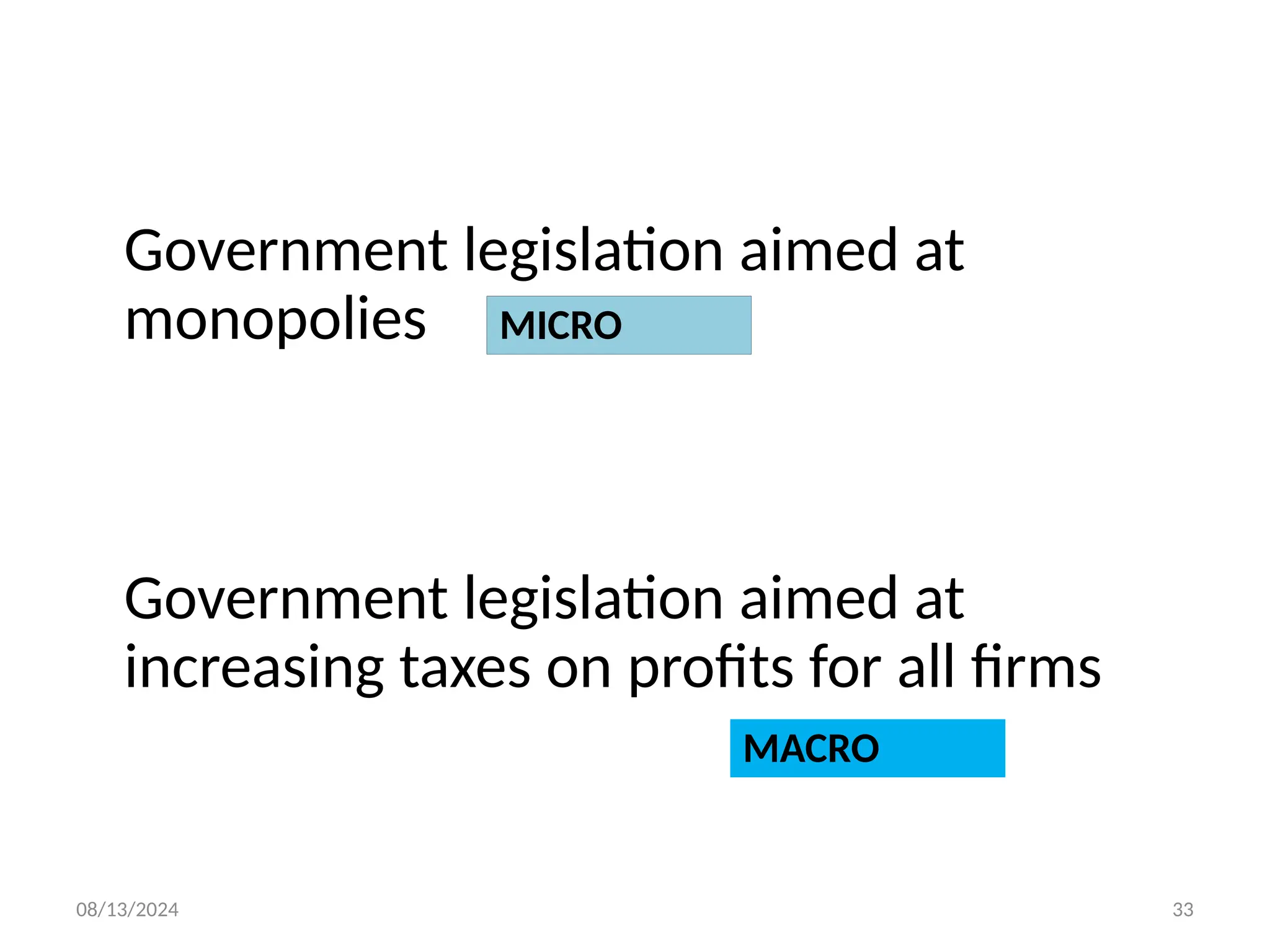 08/13/2024 33
Government legislation aimed at
monopolies
Government legislation aimed at
increasing taxes on profits for all firms
MICRO
MACRO
 