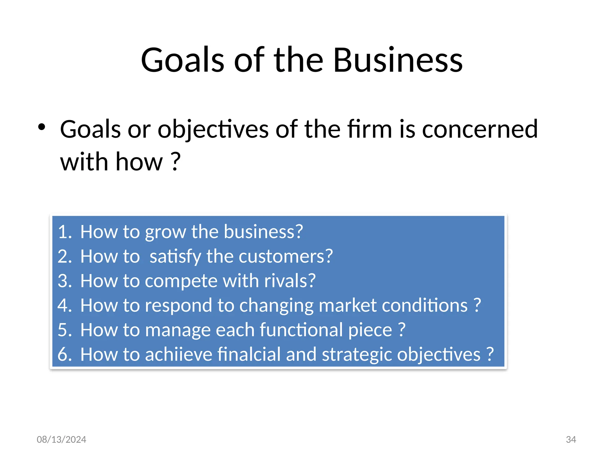 08/13/2024 34
Goals of the Business
• Goals or objectives of the firm is concerned
with how ?
1. How to grow the business?
2. How to satisfy the customers?
3. How to compete with rivals?
4. How to respond to changing market conditions ?
5. How to manage each functional piece ?
6. How to achiieve finalcial and strategic objectives ?
 