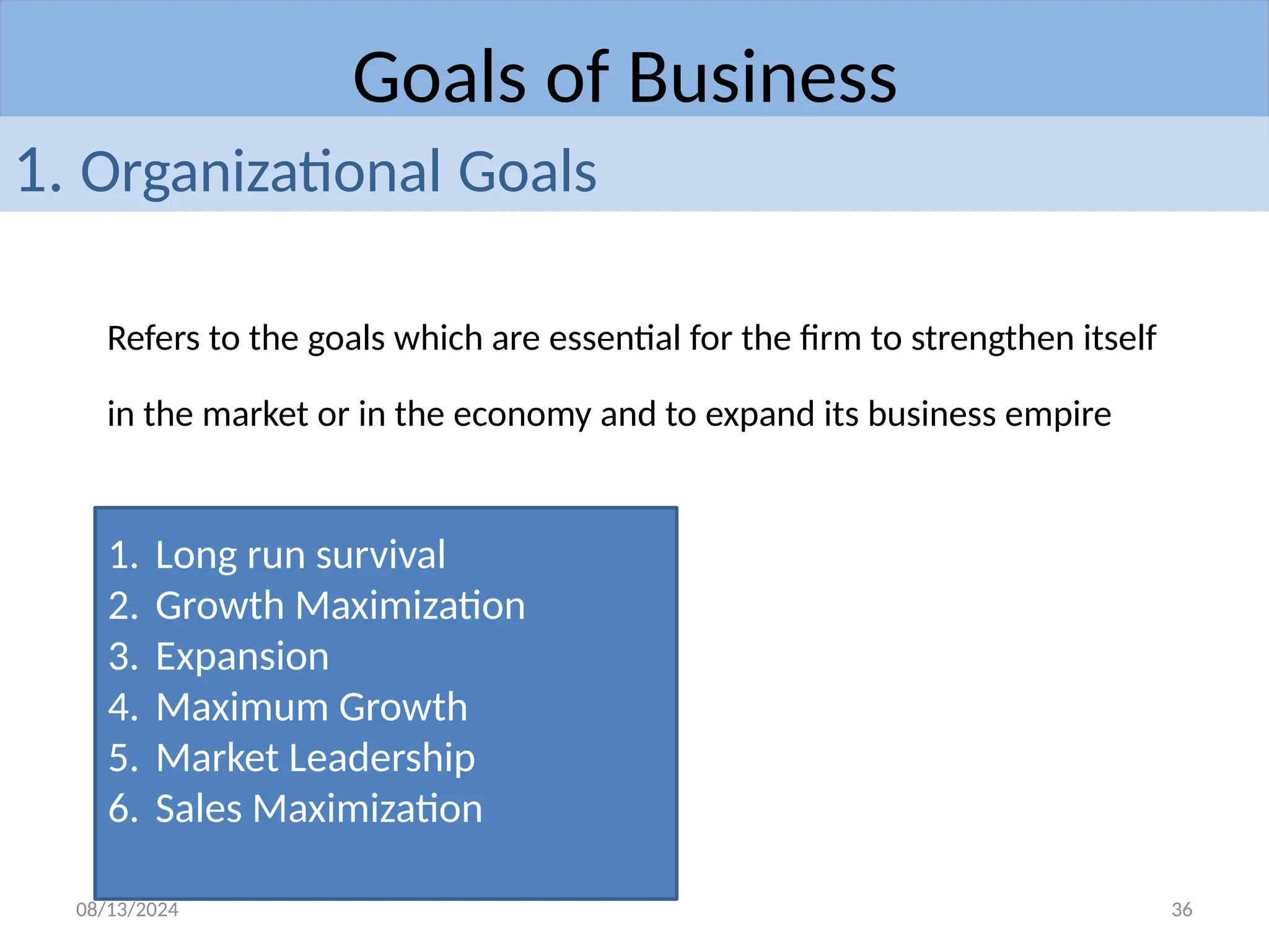08/13/2024 36
Goals of Business
Refers to the goals which are essential for the firm to strengthen itself
in the market or in the economy and to expand its business empire
1. Organizational Goals
1. Long run survival
2. Growth Maximization
3. Expansion
4. Maximum Growth
5. Market Leadership
6. Sales Maximization
 