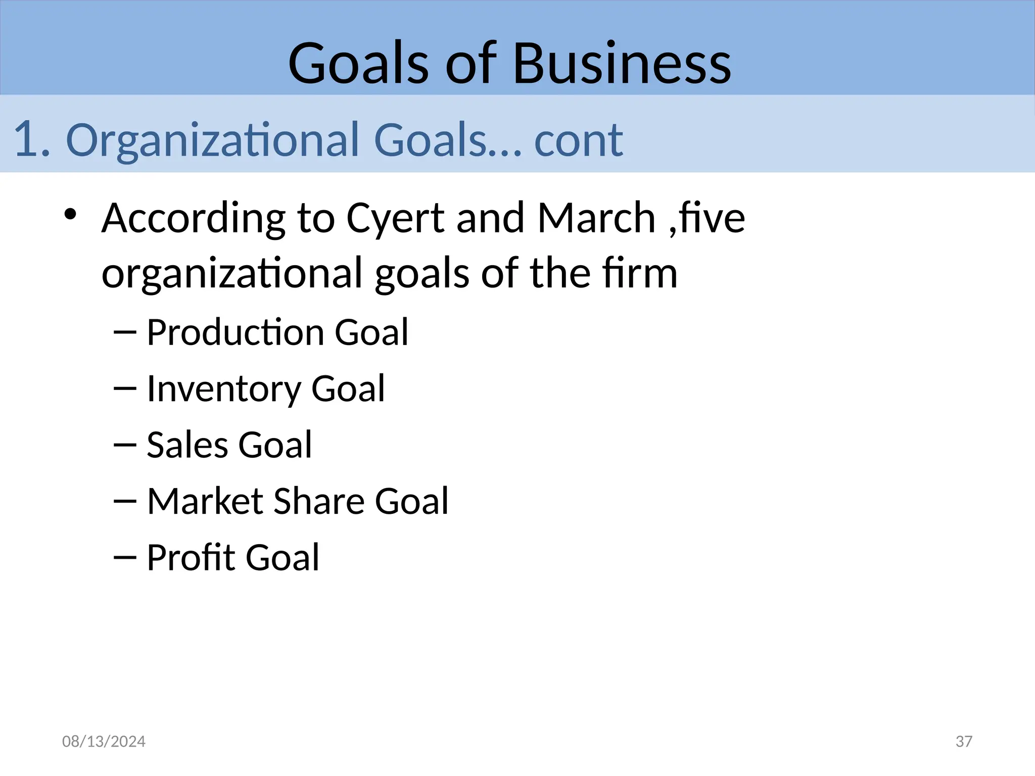08/13/2024 37
• According to Cyert and March ,five
organizational goals of the firm
– Production Goal
– Inventory Goal
– Sales Goal
– Market Share Goal
– Profit Goal
Goals of Business
1. Organizational Goals… cont
 