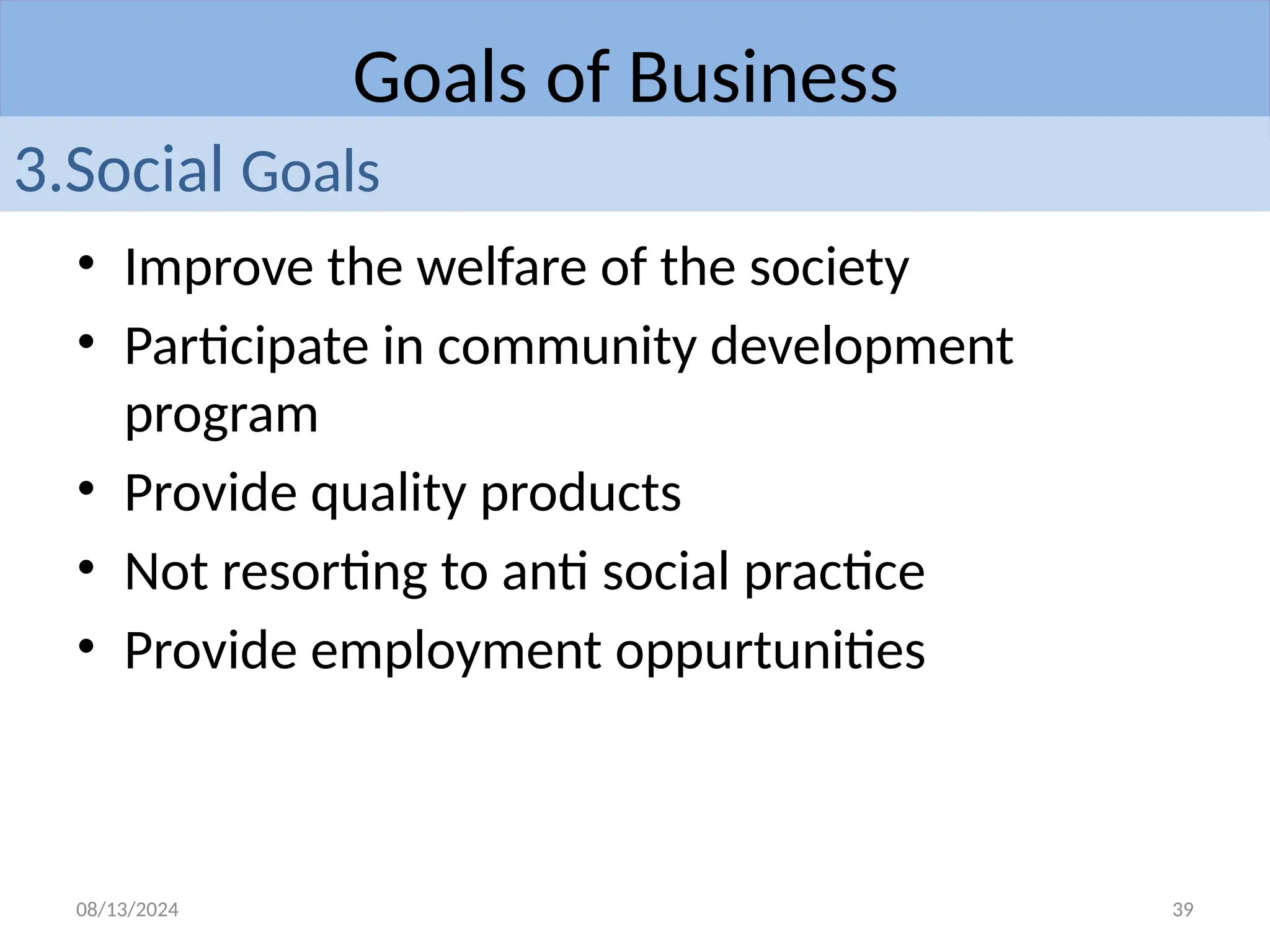 08/13/2024 39
• Improve the welfare of the society
• Participate in community development
program
• Provide quality products
• Not resorting to anti social practice
• Provide employment oppurtunities
Goals of Business
3.Social Goals
 
