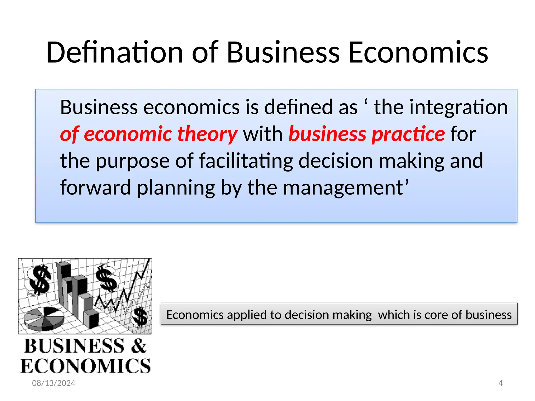 08/13/2024 4
Defination of Business Economics
Business economics is defined as ‘ the integration
of economic theory with business practice for
the purpose of facilitating decision making and
forward planning by the management’
Economics applied to decision making which is core of business
 