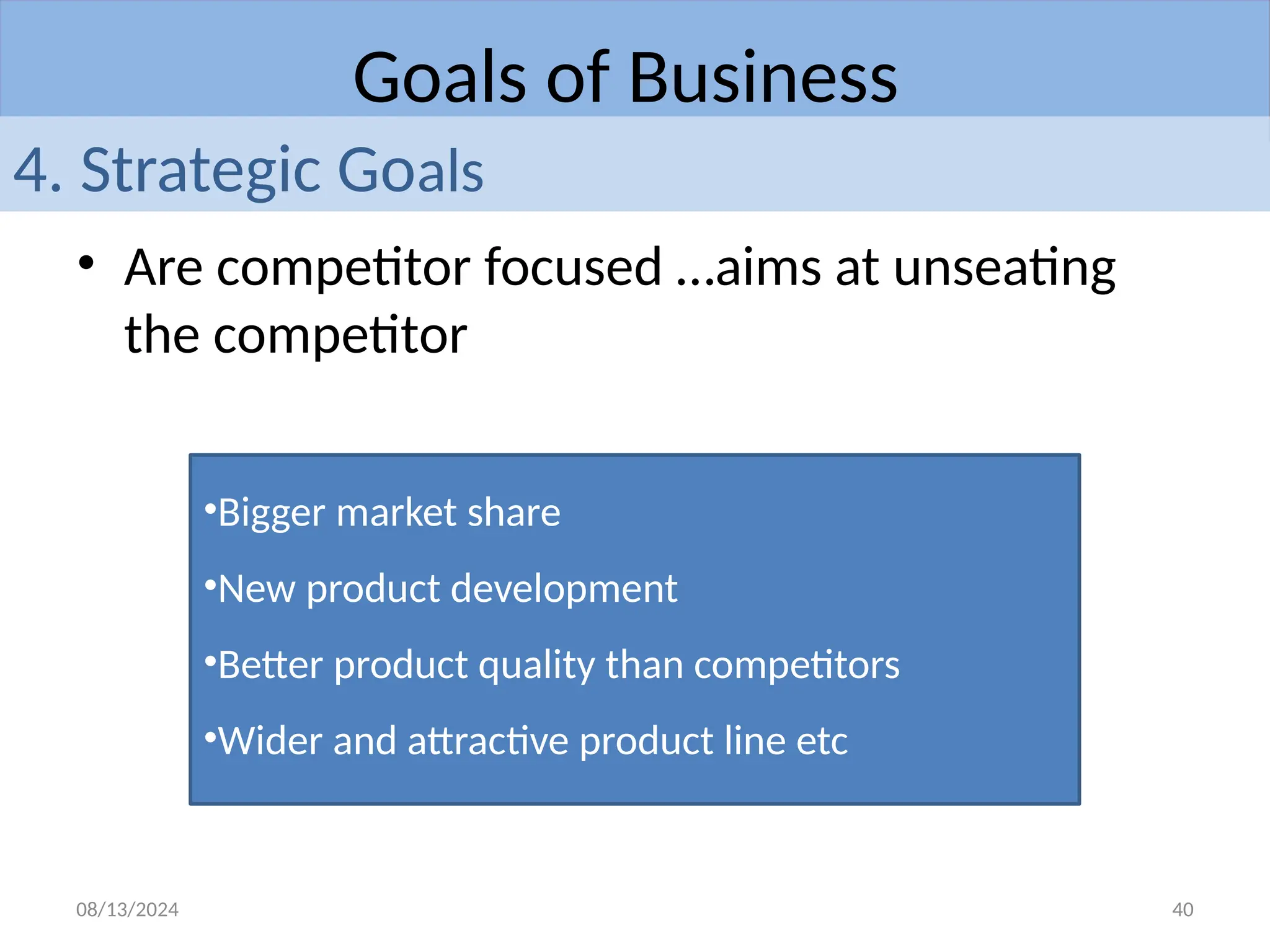 08/13/2024 40
• Are competitor focused …aims at unseating
the competitor
Goals of Business
4. Strategic Goals
•Bigger market share
•New product development
•Better product quality than competitors
•Wider and attractive product line etc
 