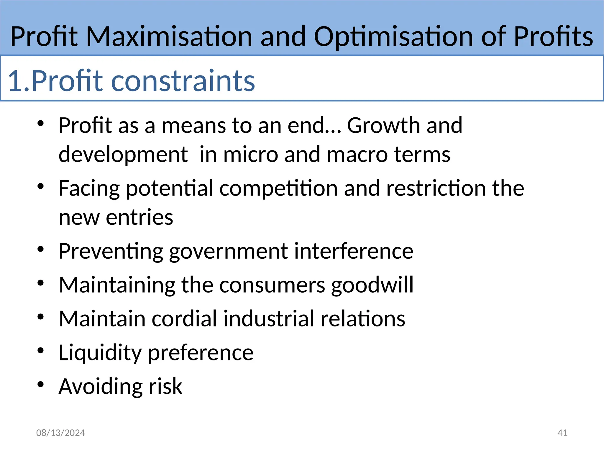 08/13/2024 41
• Profit as a means to an end… Growth and
development in micro and macro terms
• Facing potential competition and restriction the
new entries
• Preventing government interference
• Maintaining the consumers goodwill
• Maintain cordial industrial relations
• Liquidity preference
• Avoiding risk
Profit Maximisation and Optimisation of Profits
1.Profit constraints
 