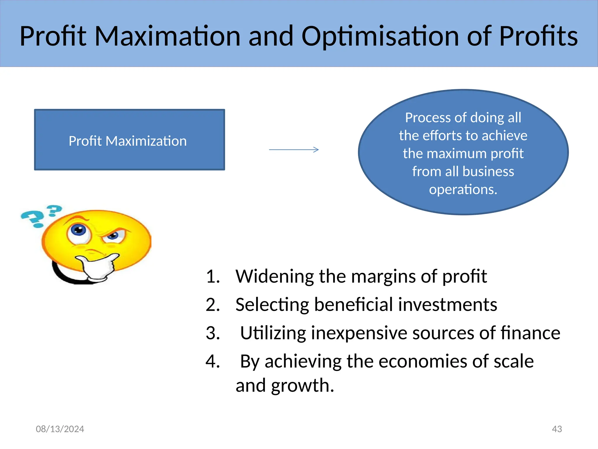08/13/2024 43
1. Widening the margins of profit
2. Selecting beneficial investments
3. Utilizing inexpensive sources of finance
4. By achieving the economies of scale
and growth.
Profit Maximation and Optimisation of Profits
Profit Maximization
Process of doing all
the efforts to achieve
the maximum profit
from all business
operations.
 