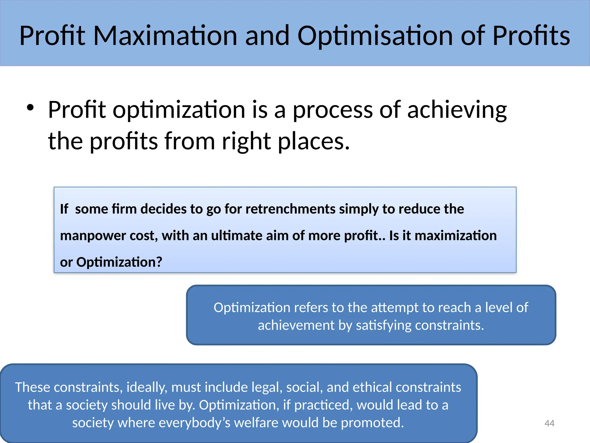 08/13/2024 Anto Juliet Mary BBA 44
• Profit optimization is a process of achieving
the profits from right places.
Profit Maximation and Optimisation of Profits
If some firm decides to go for retrenchments simply to reduce the
manpower cost, with an ultimate aim of more profit.. Is it maximization
or Optimization?
These constraints, ideally, must include legal, social, and ethical constraints
that a society should live by. Optimization, if practiced, would lead to a
society where everybody’s welfare would be promoted.
Optimization refers to the attempt to reach a level of
achievement by satisfying constraints.
 