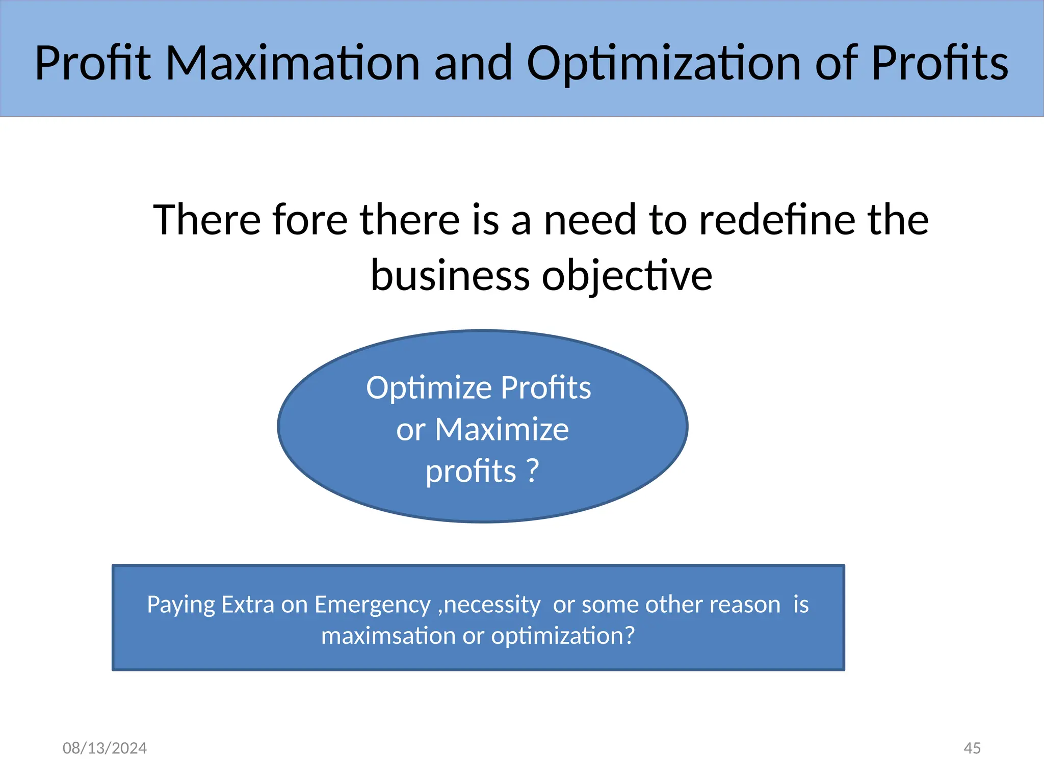 08/13/2024 45
There fore there is a need to redefine the
business objective
Profit Maximation and Optimization of Profits
Optimize Profits
or Maximize
profits ?
Paying Extra on Emergency ,necessity or some other reason is
maximsation or optimization?
 