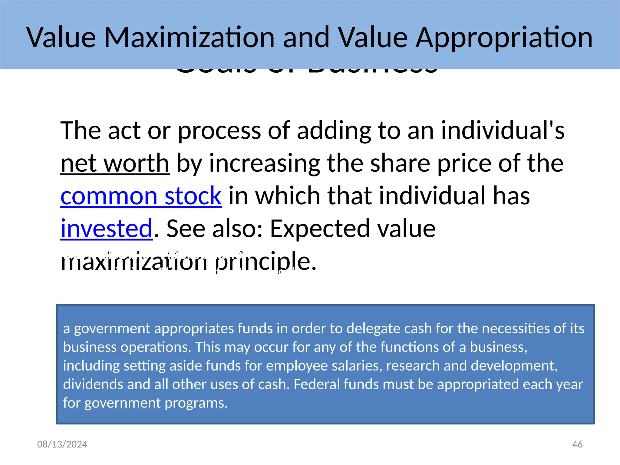 08/13/2024 46
Goals of Business
The act or process of adding to an individual's
net worth by increasing the share price of the
common stock in which that individual has
invested. See also: Expected value
maximization principle.
Value Maximization and Value Appropriation
DEFINITION of 'Appropriation'
Appropriation :The act of setting aside money for a specific purpose. A company or
a government appropriates funds in order to delegate cash for the necessities of its
business operations. This may occur for any of the functions of a business,
including setting aside funds for employee salaries, research and development,
dividends and all other uses of cash. Federal funds must be appropriated each year
for government programs.
 