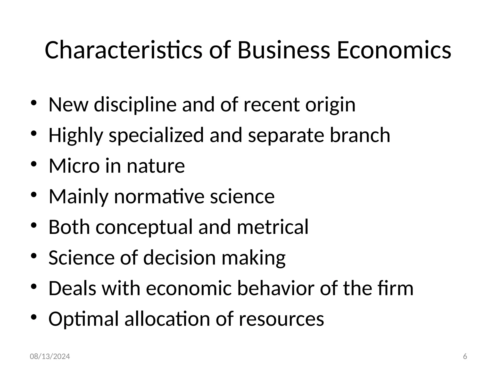 08/13/2024 6
Characteristics of Business Economics
• New discipline and of recent origin
• Highly specialized and separate branch
• Micro in nature
• Mainly normative science
• Both conceptual and metrical
• Science of decision making
• Deals with economic behavior of the firm
• Optimal allocation of resources
 