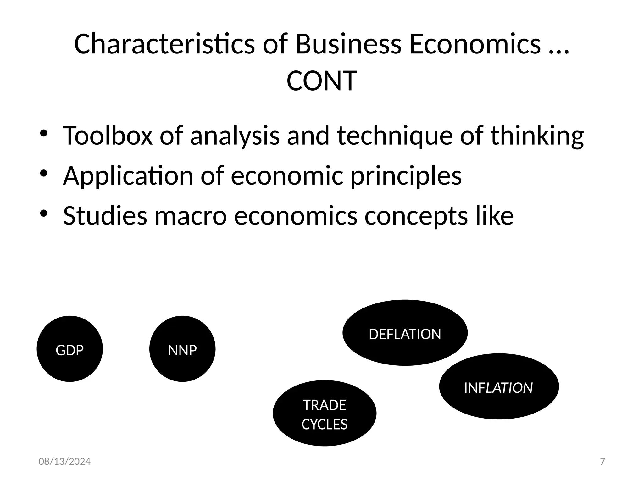 08/13/2024 7
Characteristics of Business Economics …
CONT
• Toolbox of analysis and technique of thinking
• Application of economic principles
• Studies macro economics concepts like
GDP
DEFLATION
INFLATION
TRADE
CYCLES
NNP
 