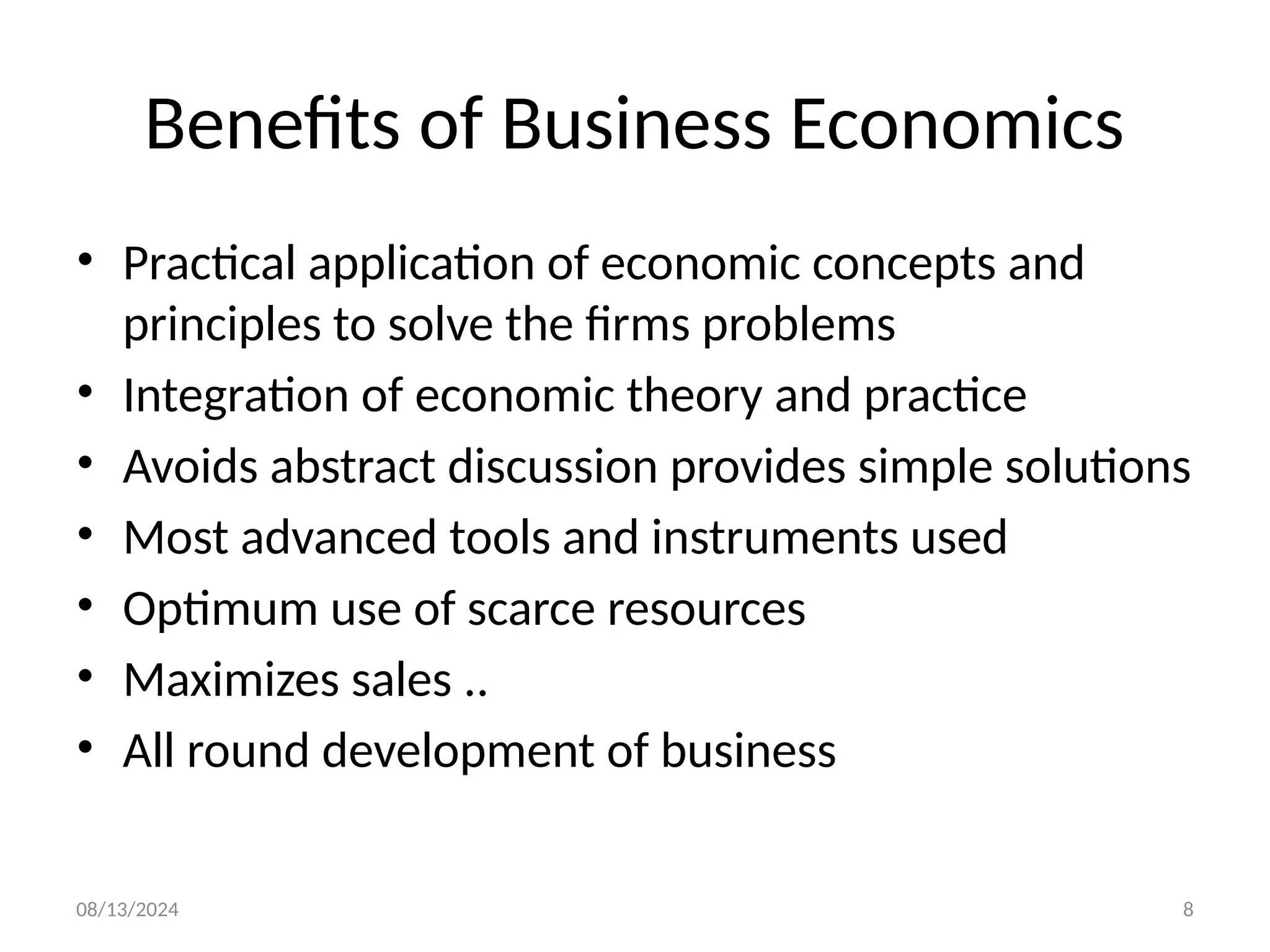 08/13/2024 8
Benefits of Business Economics
• Practical application of economic concepts and
principles to solve the firms problems
• Integration of economic theory and practice
• Avoids abstract discussion provides simple solutions
• Most advanced tools and instruments used
• Optimum use of scarce resources
• Maximizes sales ..
• All round development of business
 