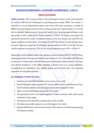 Business Environment (CBA21) UNIT-4
Prepared by Dr.T.S.Kumar/AP/BBA Jawahar Science College, Block14,Neyveli. Page 1 of 2
BUSINESS ENVIRONMENT – ECONOMIC ENVIRONMENT – UNIT IV
INDIAN ECONOMY
Indian Economy: The economy of India is the sixth-largest economy in the world measured
by nominal GDP and the third-largest by purchasing power parity (PPP). The country is
classified as a newly industrialised country, one of the G-20 major economies, a member of
BRICS and a developing economy with an average growth rate of approximately 7% over the
last two decades. India's economy became the world's fastest growing major economy in the
last quarter of 2014, replacing the People's Republic of China. The Indian economy has the
potential to become the world's 3rd-largest economy by the next decade, and one of the two
largest economies by mid-century. According to the IMF the outlook for short-term growth is
also good. India also topped the World Bank's growth outlook for 2015-16 for the first time
with the economy having grown 7.6% in 2015-16 and expected to grow 8.0%+ in 2016-17.
Maharashtra is the wealthiest Indian state and has an annual nominal GDP of US$330 billion,
nearly equal to that of Portugal and Pakistan and accounts for 12% of the Indian GDP followed
by the states of Tamil Nadu (US$150 billion) and Uttar Pradesh (US$130 billion). The long-
term growth prospective of the Indian economy is positive due to its young population,
corresponding low dependency ratio, healthy savings and investment rates, and increasing
integration into the global economy.
Key Highlights of Indian Economy
1. India has one of the fastest growing service sectors in the world.
2. India has become a major exporter of IT services, BPO services, and software services.
The IT industry continues to be the largest private sector employer in India.
3. India is also the third largest start-up hub in the world.
4. The agricultural sector is the largest employer in India's economy. India ranks second
worldwide in farm output.
5. The Industry sector has held a constant share of 26% of GDP.
6. The Indian auto mobile industry is one of the largest in the world.
7. India has $600 billion worth of retail market in 2015 and one of world's fastest growing
E-Commerce markets.
 