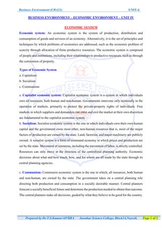 Business Environment (CBA21) UNIT-4
Prepared by Dr.T.S.Kumar/AP/BBA Jawahar Science College, Block14,Neyveli. Page 1 of 2
BUSINESS ENVIRONMENT – ECONOMIC ENVIRONMENT – UNIT IV
ECONOMIC SYSTEM
Economic system: An economic system is the system of production, distribution and
consumption of goods and services of an economy. Alternatively, it is the set of principles and
techniques by which problems of economics are addressed, such as the economic problem of
scarcity through allocation of finite productive resources. The economic system is composed
of people and institutions, including their relationships to productive resources, such as through
the convention of property.
Types of Economic System
a. Capitalism
b. Socialism
c. Communism
a. Capitalist economic system: Capitalist economic system is a system in which individuals
own all resources, both human and non-human. Governments intervene only minimally in the
operation of markets, primarily to protect the private-property rights of individuals. Free
markets in which suppliers and demanders can enter and exit the market at their own discretion
are fundamental to the capitalist economic system.
b. Socialism: Socialist economic system is the one in which individuals own their own human
capital and the government owns most other, non-human resources that is, most of the major
factors of production are owned by the state. Land, factories, and major machinery are publicly
owned. A socialist system is a form of command economy in which prices and production are
set by the state. Movement of resources, including the movement of labor, is strictly controlled.
Resources can only move at the direction of the centralized planning authority. Economic
decisions about what and how much, how, and for whom are all made by the state through its
central planning agencies.
c. Communism: Communist economic system is the one in which, all resources, both human
and non-human, are owned by the state. The government takes on a central planning role
directing both production and consumption in a socially desirable manner. Central planners
forecast a socially beneficial future and determine the production needed to obtain that outcome.
The central planners make all decisions, guided by what they believe to be good for the country.
 