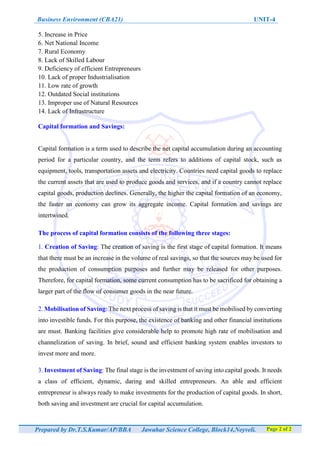 Business Environment (CBA21) UNIT-4
Prepared by Dr.T.S.Kumar/AP/BBA Jawahar Science College, Block14,Neyveli. Page 2 of 2
5. Increase in Price
6. Net National Income
7. Rural Economy
8. Lack of Skilled Labour
9. Deficiency of efficient Entrepreneurs
10. Lack of proper Industrialisation
11. Low rate of growth
12. Outdated Social institutions
13. Improper use of Natural Resources
14. Lack of Infrastructure
Capital formation and Savings:
Capital formation is a term used to describe the net capital accumulation during an accounting
period for a particular country, and the term refers to additions of capital stock, such as
equipment, tools, transportation assets and electricity. Countries need capital goods to replace
the current assets that are used to produce goods and services, and if a country cannot replace
capital goods, production declines. Generally, the higher the capital formation of an economy,
the faster an economy can grow its aggregate income. Capital formation and savings are
intertwined.
The process of capital formation consists of the following three stages:
1. Creation of Saving: The creation of saving is the first stage of capital formation. It means
that there must be an increase in the volume of real savings, so that the sources may be used for
the production of consumption purposes and further may be released for other purposes.
Therefore, for capital formation, some current consumption has to be sacrificed for obtaining a
larger part of the flow of consumer goods in the near future.
2. Mobilisation of Saving: The next process of saving is that it must be mobilised by converting
into investible funds. For this purpose, the existence of banking and other financial institutions
are must. Banking facilities give considerable help to promote high rate of mobilisation and
channelization of saving. In brief, sound and efficient banking system enables investors to
invest more and more.
3. Investment of Saving: The final stage is the investment of saving into capital goods. It needs
a class of efficient, dynamic, daring and skilled entrepreneurs. An able and efficient
entrepreneur is always ready to make investments for the production of capital goods. In short,
both saving and investment are crucial for capital accumulation.
 