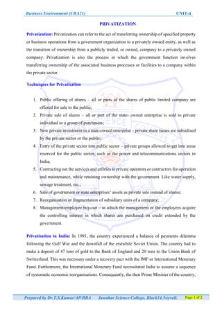 Business Environment (CBA21) UNIT-4
Prepared by Dr.T.S.Kumar/AP/BBA Jawahar Science College, Block14,Neyveli. Page 1 of 2
PRIVATIZATION
Privatization: Privatization can refer to the act of transferring ownership of specified property
or business operations from a government organization to a privately owned entity, as well as
the transition of ownership from a publicly traded, or owned, company to a privately owned
company. Privatization is also the process in which the government function involves
transferring ownership of the associated business processes or facilities to a company within
the private sector.
Techniques for Privatisation
1. Public offering of shares – all or parts of the shares of public limited company are
offered for sale to the public;
2. Private sale of shares – all or part of the state- owned enterprise is sold to private
individual or a group of purchasers;
3. New private investment in a state-owned enterprise – private share issues are subsidised
by the private sector or the public;
4. Entry of the private sector into public sector – private groups allowed to get into areas
reserved for the public sector, such as the power and telecommunications sectors in
India;
5. Contracting out the services and utilities to private operators or contractors for operation
and maintenance, while retaining ownership with the government. Like water supply,
sewage treatment, etc.;
6. Sale of government or state enterprises‘ assets as private sale instead of shares;
7. Reorganisation or fragmentation of subsidiary units of a company;
8. Management/employee buy-out – in which the management or the employees acquire
the controlling interest in which shares are purchased on credit extended by the
government.
Privatisation in India: In 1991, the country experienced a balance of payments dilemma
following the Gulf War and the downfall of the erstwhile Soviet Union. The country had to
make a deposit of 47 tons of gold to the Bank of England and 20 tons to the Union Bank of
Switzerland. This was necessary under a recovery pact with the IMF or International Monetary
Fund. Furthermore, the International Monetary Fund necessitated India to assume a sequence
of systematic economic reorganisations. Consequently, the then Prime Minister of the country,
 