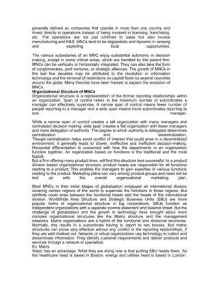 generally defined as companies that operate in more than one country and
invest directly in operations instead of being involved in licensing, franchising,
etc. The operations are not just confined to sales but also involve
manufacturing and R&D. MNCs tend to be oligopolistic and dynamic in sensing
and                  exploiting               local                 opportunities.

The various subsidiaries of an MNC enjoy substantial autonomy in decision
making, except in some critical areas, which are handled by the parent firm.
MNCs can be vertically or horizontally integrated. They can also take the form
of conglomerates, joint ventures, or strategic alliances. The growth of MNCs in
the last few decades may be attributed to the revolution in information
technology and the removal of restrictions on capital flows by several countries
around the globe. Many theories have been framed to explain the evolution of
MNCs.
Organizational Structure of MNCs
Organizational structure is a representation of the formal reporting relationships within
an organization. Span of control refers to the maximum number of subordinates a
manager can effectively supervise. A narrow span of control means fewer number of
people reporting to a manager and a wide span means more subordinates reporting to
one                                                                              manager.

While a narrow span of control creates a tall organization with many managers and
centralized decision making, wide span creates a flat organization with fewer managers
and more delegation of authority. The degree to which authority is delegated determines
centralization                            and                               decentralization.
Though centralization helps avoid conflict of interest that could arise in a decentralized
environment, it generally leads to slower, ineffective and inefficient decision-making.
Horizontal differentiation is concerned with how the departments in an organization
function together. An organization based on functions is the traditional and the most
logical.
But a firm offering many product lines, will find this structure less successful. In a product
division based organizational structure, product heads are responsible for all functions
relating to a product. This enables the managers to gain expertise of various functions
relating to the product. Marketing plans can vary among product groups and need not be
tied       up      with     the      overall        organizational       marketing        plan.

Most MNCs in their initial stages of globalization employed an international division
covering certain regions of the world to supervise the functions in those regions. But
conflicts could arise between the functional heads and the heads of the international
division. WorldWide Area Structure and Strategic Business Units (SBU) are more
popular forms of organizational structure in big corporations. SBUs function as
independent organizations with a separate income statement and balance sheet. But the
challenge of globalization and the growth in technology have brought about more
complex organizational structures like the Matrix structure and the management
networks. Matrix organizations are a hybrid of the functional and divisional structures.
Normally, this results in a subordinate having to report to two bosses. But matrix
structures can prove very effective without any conflict in the reporting relationships, if
they are well chalked out. Network or virtual organizations use technology to collect and
disseminate information. They identify customer requirements and deliver products and
services through a network of specialists.
Ex: Matrix
Wipro has an advantage. What they are doing now is that putting SBU heads there. So
the healthcare head is based in Boston, energy and utilities head is based in London.
 
