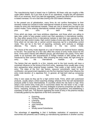 The manufacturing head is based now in California. All these units are roughly a little
under billion dollars. So if you look at size of our operations, roughly this will represent
40% of our revenues. And if you take the aggregate, I would say about half our business
is based overseas. It’s not a bad idea (having one CEO based overseas).

In the present era of globalization, many firms do not confine themselves to their
domestic market but choose to enter international markets at some point. There are two
modes for entry into international markets. These are: low or shared and the high or full
control modes. Firms entering international markets should make a careful study of the
pros         and            cons          of         each          entry         mode.

Firms which are large, and have ambitious objectives, and those which are willing to
take risks, prefer to have greater control over their operations in international markets.
So, they either acquire firms in international markets or start their own operations, both
of which are high control modes. High control modes of entry also offer high returns. But
firms which do not take risk or cannot commit resources opt for a shared/low control
mode. This can be in the form of exporting, contracts, joint ventures or strategic
alliances.    The     returns   are     moderate     in    the    low    control    mode.

The choice of the entry mode depends on a set of internal and external factors relating
to the firm. The social ties of a firm also affect the choice of entry mode choice for the
firms. Firms which interact with different groups, get information very easily. Firms often
prefer to do business with acquaintances in foreign markets or with parties who are
introduced by their common friends. After choosing the entry mode, the right timing for
entry         into        the         international       markets         is        critical.

The factors that are specific to a firm, industry and to the host country will have a
combined influence on the timing of the firm's entry. Japanese firms usually take a long
term perspective when entering foreign markets. They prefer a high control mode of
entry. The stake of the firm, risk factors, resource commitment, need for local
contribution, and government regulations are the five important factors that influence the
entry mode decision of a Japanese firm. In general, all high-tech start-up companies
prefer                a                 low                 entry                   mode.

Only in rare cases do they opt for a high control mode. Firms, which sell customized
products, usually adopt a direct exporting strategy whereas firms that sell standardized
products prefer to have intermediaries. In countries where the risk factor is high, firms
adopt a low control entry mode and in economies where the risk factor is low, a high
control entry mode is preferred. The entry strategies of pharma companies can take five
forms - exporting, licensing, joint venture, mergers and acquisitions, and establishing a
subsidiary of their own. The decision regarding the mode of entry in the pharma industry
is basically guided by the objectives of the firms concerned.

                      Exporting
                      Turnkey Projects
                      Licensing
                      Franchising
                      Joint Ventures
                      M&A
                      Wholly owned Subsidiaries

The advantage of exporting is that it facilitates realization of experience curve
economies and prevents cost of setting up manufacturing operations in another country.
 
