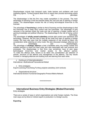 Disadvantages include high transport costs, trade barriers and problems with local
marketing agents. Turnkey projects allow firms to export their process technology where
FDI                      is                         not                       permitted.

The disadvantage is that the firm may create competitors in the process. The main
advantage of licensing is that the licensee bears the cost and risk of opening a foreign
market. The disadvantages include the risk of losing technological know-how to the
licensee.

The advantage of franchising is similar to that of licensing and the disadvantage is that
the franchiser has to keep strict control over the franchisee. The advantage of joint
ventures is the partners share the costs and risk of opening a foreign market and of
gaining knowledge and political influence. The disadvantage is the risk of losing control
over                                                                           technology.
The advantages of wholly owned subsidiary include tight control over operations and
technology. However, the firm has to bear all the costs and risks of opening a foreign
market. We have also seen that the multiple measures of risk should be taken into
consideration while selecting an entry mode. We also discussed strategic alliances and
its                  advantages                     and                    disadvantages.
The advantage of strategic alliance is that it facilitates entry into foreign market and
enables partners to share the fixed costs and risks associated with new products and
processes. The disadvantage is that firms may sometimes have to give away
technological know-how and market               access to the alliance partner.
To make the alliance work, factors to be taken into consideration are selection of
partner, structure of the alliance and management of the alliance. The key issues
involved in managing alliances are building trust and learning from each other.

     Continuum of Internationalization:
International –Multinational/Transnational-Global

    Entry strategies:
Export-Licensing-Franchising-Turnkey projects-subsidiary-Joint ventures

     Organizational structure:
International division-Functional-Geographic-Product-Matrix-Network



                                    ******************



    International Business Entry Strategies (Modes/Channels):
Entry strategies

There are a variety of ways in which organisations can enter foreign markets. The three
main ways are by direct or indirect export or production in a foreign country

Exporting
 