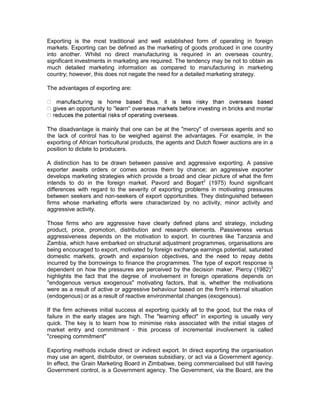 Exporting is the most traditional and well established form of operating in foreign
markets. Exporting can be defined as the marketing of goods produced in one country
into another. Whilst no direct manufacturing is required in an overseas country,
significant investments in marketing are required. The tendency may be not to obtain as
much detailed marketing information as compared to manufacturing in marketing
country; however, this does not negate the need for a detailed marketing strategy.

The advantages of exporting are:




The disadvantage is mainly that one can be at the "mercy" of overseas agents and so
the lack of control has to be weighed against the advantages. For example, in the
exporting of African horticultural products, the agents and Dutch flower auctions are in a
position to dictate to producers.

A distinction has to be drawn between passive and aggressive exporting. A passive
exporter awaits orders or comes across them by chance; an aggressive exporter
develops marketing strategies which provide a broad and clear picture of what the firm
intends to do in the foreign market. Pavord and Bogart2 (1975) found significant
differences with regard to the severity of exporting problems in motivating pressures
between seekers and non-seekers of export opportunities. They distinguished between
firms whose marketing efforts were characterized by no activity, minor activity and
aggressive activity.

Those firms who are aggressive have clearly defined plans and strategy, including
product, price, promotion, distribution and research elements. Passiveness versus
aggressiveness depends on the motivation to export. In countries like Tanzania and
Zambia, which have embarked on structural adjustment programmes, organisations are
being encouraged to export, motivated by foreign exchange earnings potential, saturated
domestic markets, growth and expansion objectives, and the need to repay debts
incurred by the borrowings to finance the programmes. The type of export response is
dependent on how the pressures are perceived by the decision maker. Piercy (1982) 3
highlights the fact that the degree of involvement in foreign operations depends on
"endogenous versus exogenous" motivating factors, that is, whether the motivations
were as a result of active or aggressive behaviour based on the firm's internal situation
(endogenous) or as a result of reactive environmental changes (exogenous).

If the firm achieves initial success at exporting quickly all to the good, but the risks of
failure in the early stages are high. The "learning effect" in exporting is usually very
quick. The key is to learn how to minimise risks associated with the initial stages of
market entry and commitment - this process of incremental involvement is called
"creeping commitment"

Exporting methods include direct or indirect export. In direct exporting the organisation
may use an agent, distributor, or overseas subsidiary, or act via a Government agency.
In effect, the Grain Marketing Board in Zimbabwe, being commercialised but still having
Government control, is a Government agency. The Government, via the Board, are the
 