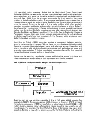 only permitted maize exporters. Bodies like the Horticultural Crops Development
Authority (HCDA) in Kenya may be merely a promotional body, dealing with advertising,
information flows and so on, or it may be active in exporting itself, particularly giving
approval (like HCDA does) to all export documents. In direct exporting the major
problem is that of market information. The exporter's task is to choose a market, find a
representative or agent, set up the physical distribution and documentation, promote and
price the product. Control, or the lack of it, is a major problem which often results in
decisions on pricing, certification and promotion being in the hands of others. Certainly,
the phytosanitary requirements in Europe for horticultural produce sourced in Africa are
getting very demanding. Similarly, exporters are price takers as produce is sourced also
from the Caribbean and Eastern countries. In the months June to September, Europe is
"on season" because it can grow its own produce, so prices are low. As such, producers
are better supplying to local food processors. In the European winter prices are much
better, but product competition remains.

According to Collett4 (1991)) exporting requires a partnership between exporter,
importer, government and transport. Without these four coordinating activities the risk of
failure is increased. Contracts between buyer and seller are a must. Forwarders and
agents can play a vital role in the logistics procedures such as booking air space and
arranging documentation. A typical coordinated marketing channel for the export of
Kenyan horticultural produce is given in figure below.

In this case the exporters can also be growers and in the low season both these and
other exporters may send produce to food processors which is also exported.

The export marketing channel for Kenyan horticultural products.




Exporting can be very lucrative, especially 'if it is of high value added produce. For
example in 1992/93 Zimbabwe exported 5 338,38 tonnes of flowers, 4 678,18 tonnes of
horticultural produce and 12 000 tonnes of citrus at a total value of about US$ 22 016,56
million. In some cases a mixture of direct and indirect exporting may be achieved with
mixed results. For example, the Grain Marketing Board of Zimbabwe may export grain
directly to Zambia, or may sell it to a relief agency like the United Nations, for feeding the
 