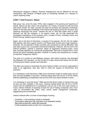 Mozambican refugees in Malawi. Payment arrangements may be different for the two
transactions. Nali products of Malawi gives an interesting example of a "passive to
active" exporting mode.

CASE 7.1 Nali Producers - Malawi

Nali group, has, since the early 1970s, been engaged in the growing and exporting of
spices. Spices are also used in the production of a variety of sauces for both the local
and export market. Its major success has been the growing and exporting of Birdseye
chilies. In the early days knowledge of the market was scanty and thus the company was
obtaining ridiculously low prices. Towards the end of 1978 Nali chilies were in great
demand, yet still the company, in its passive mode, did not fully appreciate the
competitive implications of the business until a number of firms, including Lonrho and
Press Farming, started to grow and export.

Again, due to the lack of information, a product of its passivity, the firm did not realise
that Uganda, with their superior product, and Papua New Guinea were major exporters,
However, the full potential of these countries was hampered by internal difficulties. Nali
was able to grow into a successful commercial enterprise. However, with the end of the
internal problems, Uganda in particular, began an aggressive exporting policy, using
their overseas legations as commercial propagandists. Nali had to respond with a more
formal and active marketing operation. However it is being now hampered by a number
of important "exogenous" factors.

The entry of a number of new Malawian growers, with inferior products, has damaged
the Malawian chili reputation, so has the lack of a clear Government policy and the lack
of financing for traders, growers and exporters.

The latter only serves to emphasise the point made by Collett, not only do organisations
need to be aggressive, they also need to enlist the support of Government and
importers.

It is interesting to note that Korey (1986) warns that direct modes of market entry may be
less and less available in the future. Growing trading blocs like the EU or EFTA means
that the establishing of subsidiaries may be one of the only means forward in future.

It is interesting to note that Korey5 1986 warned that direct modes of market entry may
be less and less available in the future. Growing trading blocks like the EU or EFTA
means that the establishment of subsidiaries may be one of the only ways forward in
future. Indirect methods of exporting include the use of trading companies (very much
used for commodities like cotton, soya, cocoa), export management companies,
piggybacking and countertrade.

Indirect methods offer a number of advantages including:

            - in the operating market or worldwide


                  ce takes burden from manufacturer.
 