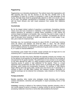Piggybacking

Piggybacking is an interesting development. The method means that organisations with
little exporting skill may use the services of one that has. Another form is the
consolidation of orders by a number of companies in order to take advantage of bulk
buying. Normally these would be geographically adjacent or able to be served, say, on
an air route. The fertilizer manufacturers of Zimbabwe, for example, could piggyback
with the South Africans who both import potassium from outside their respective
countries.

Countertrade

By far the largest indirect method of exporting is countertrade. Competitive intensity
means more and more investment in marketing. In this situation the organisation may
expand operations by operating in markets where competition is less intense but
currency based exchange is not possible. Also, countries may wish to trade in spite of
the degree of competition, but currency again is a problem. Countertrade can also be
used to stimulate home industries or where raw materials are in short supply. It can,
also, give a basis for reciprocal trade.

Estimates vary, but countertrade accounts for about 20-30% of world trade, involving
some 90 nations and between US $100-150 billion in value. The UN defines
countertrade as "commercial transactions in which provisions are made, in one of a
series of related contracts, for payment by deliveries of goods and/or services in addition
to, or in place of, financial settlement".

Countertrade is the modem form of barter, except contracts are not legal and it is not
covered by GATT. It can be used to circumvent import quotas.

Countertrade can take many forms. Basically two separate contracts are involved, one
for the delivery of and payment for the goods supplied and the other for the purchase of
and payment for the goods imported. The performance of one contract is not contingent
on the other although the seller is in effect accepting products and services from the
importing country in partial or total settlement for his exports. There is a broad
agreement that countertrade can take various forms of exchange like barter, counter
purchase, switch trading and compensation (buyback). For example, in 1986 Albania
began offering items like spring water, tomato juice and chrome ore in exchange for a
contract to build a US $60 million fertilizer and methanol complex. Information on
potential exchange can be obtained from embassies, trade missions or the EU trading
desks.

Foreign production

Besides exporting, other market entry strategies include licensing, joint ventures,
contract manufacture, ownership and participation in export processing zones or free
trade zones.

Licensing: Licensing is defined as "the method of foreign operation whereby a firm in
one country agrees to permit a company in another country to use the manufacturing,
processing, trademark, know-how or some other skill provided by the licensor".
 