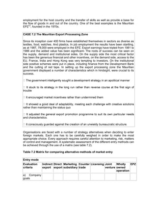 employment for the host country and the transfer of skills as well as provide a base for
the flow of goods in and out of the country. One of the best examples is the Mauritian
EPZ12, founded in the 1970s.

CASE 7.2 The Mauritian Export Processing Zone

Since its inception over 400 firms have established themselves in sectors as diverse as
textiles, food, watches. And plastics. In job employment the results have been startling,
as at 1987, 78,000 were employed in the EPZ. Export earnings have tripled from 1981 to
1986 and the added value has been significant- The roots of success can be seen on
the supply, demand and institutional sides. On the supply side the most critical factor
has been the generous financial and other incentives, on the demand side, access to the
EU, France, India and Hong Kong was very tempting to investors. On the institutional
side positive schemes were put in place, including finance from the Development Bank
and the cutting of red tape. In setting up the export processing zone the Mauritian
government displayed a number of characteristics which in hindsight, were crucial to its
success.




trouble




rather than maintaining the status quo


and characteristics.




Organisations are faced with a number of strategy alternatives when deciding to enter
foreign markets. Each one has to be carefully weighed in order to make the most
appropriate choice. Every approach requires careful attention to marketing, risk, matters
of control and management. A systematic assessment of the different entry methods can
be achieved through the use of a matrix (see table 7.2).

Table 7.2 Matrix for comparing alternative methods of market entry

Entry mode
Evaluation     Indirect Direct Marketing Counter Licensing Joint   Wholly    EPZ
criteria       export export subsidiary trade              venture owned
                                                                   operation
a) Company
goals
 