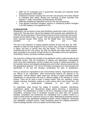    SEBI has FII investment limit in government securities and corporate bonds
       being increased to US$ 8 billion.
      Institutional investors--including FIIs and their sub-accounts--have been allowed
       to undertake short selling, lending and borrowing of Indian securities from
       February 1, 2008. (Temporarily recently banned, Oct 2008)
      SEBI has simplified the registration norms for FIIs and sub-accounts.
      it has allowed investment managers, advisors or institutional portfolio managers
       in the NRI category to be registered as FIIs.

GLOBALISATION:
Globalization can be traced to times when Buddhism spread from India to China in Ist
century AD. That was when cultural links between both countries were established. By
1300 AD, the Song Dynasty in China linked Europe and China by land and sea across
Eurasia and the Indian Ocean. The year 1300 saw the creation of the Ottoman Empire
which spanned Europe, North Africa, and the Middle East, and connected the
dynasties           in           Central         Asia           and            India.

This led to the expansion of trading activities between Europe and Asia. By 1300,
networks of trade ran from England to China, France, Italy, across the Mediterranean
to Egypt, and then to Central Asia (the Silk Route). The trade in commodities
continued well into the 17th century. By 1800, the Atlantic and Indian Ocean systems
were connected to one another through the flow of commodities and by the operations
of the British, French, and Dutch overseas companies.

The economic conditions that prevailed in the eighteenth century continued well into the
nineteenth century. With the introduction of railways and steamships, transportation
costs came down significantly, and this created new circuits of capital accumulation. In
the twentieth century, technological developments were further reducing natural barriers
like geographical distance. The cost of information processing and communication fell
significantly in the last few decades, accelerating the pace of globalization.

Firms go abroad for organizational and environmental reasons. Organizational factors
are internal to the organization, while environmental reasons are external to the
organization. Internal reasons might range from wanting to exploit worldwide market
imperfections to opportunities that arise in different stages of the lifecycle of a firm’s
product. There are six ways to enter a foreign market. They are: exporting, turnkey
projects, licensing, franchising, setting up a joint venture with a host country firm, and
setting      up    a      wholly-owned      subsidiary      in    the    host      country.

An organization goes through five stages of evolution: domestic, international,
multinational, global, and transnational stages before becoming a metanational
corporation. The classification is based on the firm’s orientation at each stage. To be
competitive, companies have to constantly innovate and make their own products
obsolete. Competition has transformed the marketplace from a seller's market to a
buyer's market where the customers' focus is on value. Metanational companies see the
world as a place with specialized knowledge pockets: market intelligence, technology
and capabilities, scattered around. These companies sense the untapped potential in
these knowledge pockets, and try to exploit it to the fullest extent.
 
