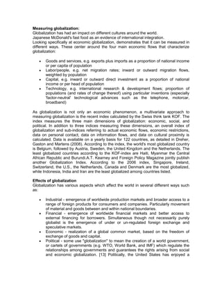 Measuring globalization:
Globalization has had an impact on different cultures around the world.
Japanese McDonald's fast food as an evidence of international integration.
Looking specifically at economic globalization, demonstrates that it can be measured in
different ways. These center around the four main economic flows that characterize
globalization:

      Goods and services, e.g. exports plus imports as a proportion of national income
       or per capita of population
      Labor/people, e.g. net migration rates; inward or outward migration flows,
       weighted by population
      Capital, e.g. inward or outward direct investment as a proportion of national
       income or per head of population
      Technology, e.g. international research & development flows; proportion of
       populations (and rates of change thereof) using particular inventions (especially
       'factor-neutral' technological advances such as the telephone, motorcar,
       broadband)

As globalization is not only an economic phenomenon, a multivariate approach to
measuring globalization is the recent index calculated by the Swiss think tank KOF. The
index measures the three main dimensions of globalization: economic, social, and
political. In addition to three indices measuring these dimensions, an overall index of
globalization and sub-indices referring to actual economic flows, economic restrictions,
data on personal contact, data on information flows, and data on cultural proximity is
calculated. Data is available on a yearly basis for 122 countries, as detailed in Dreher,
Gaston and Martens (2008). According to the index, the world's most globalized country
is Belgium, followed by Austria, Sweden, the United Kingdom and the Netherlands. The
least globalized countries according to the KOF-index are Haiti, Myanmar the Central
African Republic and Burundi.A.T. Kearney and Foreign Policy Magazine jointly publish
another Globalization Index. According to the 2006 index, Singapore, Ireland,
Switzerland, the U.S., the Netherlands, Canada and Denmark are the most globalized,
while Indonesia, India and Iran are the least globalized among countries listed.

Effects of globalization
Globalization has various aspects which affect the world in several different ways such
as:

      Industrial - emergence of worldwide production markets and broader access to a
       range of foreign products for consumers and companies. Particularly movement
       of material and goods between and within national boundaries.
      Financial - emergence of worldwide financial markets and better access to
       external financing for borrowers. Simultaneous though not necessarily purely
       globalist is the emergence of under or un-regulated foreign exchange and
       speculative markets.
      Economic - realization of a global common market, based on the freedom of
       exchange of goods and capital.
      Political - some use "globalization" to mean the creation of a world government,
       or cartels of governments (e.g. WTO, World Bank, and IMF) which regulate the
       relationships among governments and guarantees the rights arising from social
       and economic globalization. [13] Politically, the United States has enjoyed a
 