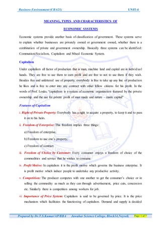 Business Environment (CBA21) UNIT-4
Prepared by Dr.T.S.Kumar/AP/BBA Jawahar Science College, Block14,Neyveli. Page 1 of 7
MEANING, TYPES AND CHARACTERISTICS OF
ECONOMIC SYSTEMS
Economic systems provide another basis of classification of government. These systems serve
to explain whether businesses are privately owned or government owned, whether there is a
combination of private and government ownership. Basically three systems can be identified:
Communism/Socialism, Capitalism and Mixed Economic System.
Capitalism
Under capitalism all factor of production that is man, machine land and capital are in individual
hands. They are free to use them to earn profit and are free to not to use them if they wish.
Besides free and unfettered use of property, everybody is free to take up any line of production
he likes and is free to enter into any contract with other fellow citizens for his profit. In the
words of Prof. Louks, “capitalism is a system of economic organization featured by the private
ownership and the use for private profit of man made and nature – made capital”
Features of Capitalism
i. Right of Private Property: Everybody has a right to acquire a property, to keep it and to pass
it on to his heirs.
ii. Freedom of Enterprise: This freedom implies three things:
a) Freedom of enterprise,
b) Freedom to use one’s property,
c) Freedom of contract
iii. Freedom of Choice by Customer: Every consumer enjoys a freedom of choice of the
commodities and service that he wishes to consume.
iv. Profit Motive: In capitalism it is the profit motive which governs the business enterprise. It
is profit motive which induce people to undertake any productive activity.
v. Competition: The producer competes with one another to get the consumer’s choice or in
selling the commodity as much as they can through advertisement, price cuts, concession
etc. Similarly there is competition among workers for job.
vi. Importance of Price System: Capitalism is said to be governed by price. It is the price
mechanism which facilitates the functioning of capitalism. Demand and supply is decided
 