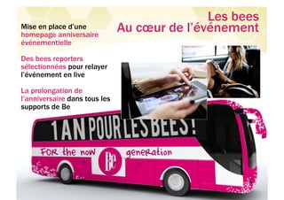 Les bees
Mise en place d’une
homepage anniversaire
                               Au cœur de l’événement
événementielle

Des bees reporters
sélectionnées pour relayer
l’événement en live

La prolongation de
l’anniversaire dans tous les
supports de Be
 
