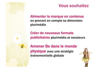 Vous souhaitez

Alimenter la marque en contenus
en prenant en compte sa dimension
plurimédia

Créer de nouveaux formats
publicitaires plurimédia et novateurs

Amener Be dans le monde
physique avec une stratégie
événementielle globale
 