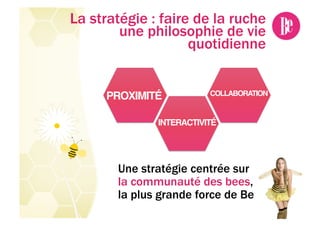 La stratégie : faire de la ruche
        une philosophie de vie
                    quotidienne


     PROXIMITÉ!           COLLABORATION!


              INTERACTIVITÉ!




       Une stratégie centrée sur
       la communauté des bees,
       la plus grande force de Be
 