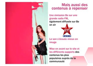Mais aussi des
  contenus à repenser
Une émission Be sur une
grande radio FM,
également diffusée sur Be
on air




Le son s’écoute mieux en
image

Mise en avant sur le site et
les différents supports des
contenus les plus
populaires auprès de la
communauté
 