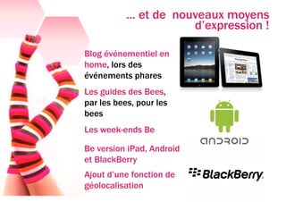 … et de nouveaux moyens
                      d’expression !

Blog événementiel en
home, lors des
événements phares
Les guides des Bees,
par les bees, pour les
bees
Les week-ends Be

Be version iPad, Android
et BlackBerry
Ajout d’une fonction de
géolocalisation
 