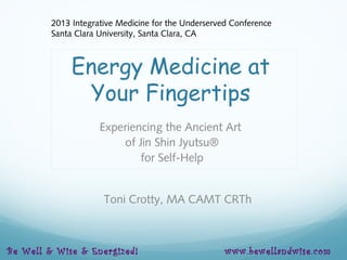 Energy Medicine at
Your Fingertips
Experiencing the Ancient Art
of Jin Shin Jyutsu®
for Self-Help
Toni Crotty, MA CAMT CRTh
2013 Integrative Medicine for the Underserved Conference
Santa Clara University, Santa Clara, CA
Be Well & Wise & Energized! www.bewellandwise.com
 