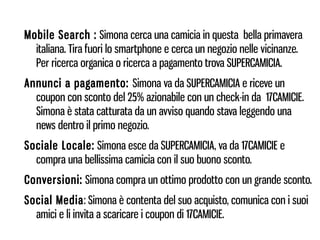 Mobile Search : Simona cerca una camicia in questa bella primavera
  italiana. Tira fuori lo smartphone e cerca un negozio nelle vicinanze.
  Per ricerca organica o ricerca a pagamento trova SUPERCAMICIA.
Annunci a pagamento: Simona va da SUPERCAMICIA e riceve un
  coupon con sconto del 25% azionabile con un check-in da 17CAMICIE.
  Simona è stata catturata da un avviso quando stava leggendo una
  news dentro il primo negozio.
Sociale Locale: Simona esce da SUPERCAMICIA, va da 17CAMICIE e
  compra una bellissima camicia con il suo buono sconto.
Conversioni: Simona compra un ottimo prodotto con un grande sconto.
Social Media: Simona è contenta del suo acquisto, comunica con i suoi
  amici e li invita a scaricare i coupon di 17CAMICIE.
 