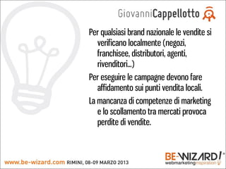 Per qualsiasi brand nazionale le vendite si
   verificano localmente (negozi,
   franchisee, distributori, agenti,
   rivenditori...)
Per eseguire le campagne devono fare
   affidamento sui punti vendita locali.
La mancanza di competenze di marketing
   e lo scollamento tra mercati provoca
   perdite di vendite.
 