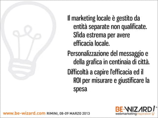 Il marketing locale è gestito da
   entità separate non qualificate.
   Sfida estrema per avere
   efficacia locale.
Personalizzazione del messaggio e
   della grafica in centinaia di città.
Difficoltà a capire l'efficacia ed il
   ROI per misurare e giustificare la
   spesa
 