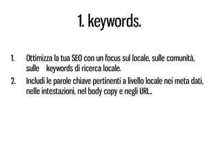1. keywords.

1.   Ottimizza la tua SEO con un focus sul locale, sulle comunità,
     sulle keywords di ricerca locale.
2.   Includi le parole chiave pertinenti a livello locale nei meta dati,
     nelle intestazioni, nel body copy e negli URL..
 